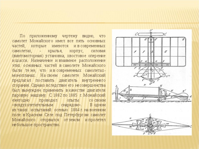 По приложенному чертежу видно, что самолет Можайского имел все пять основных частей, которые имеются и в современных самолетах, - крылья, корпус, силовая (винтомоторная) установка, хвостовое оперение и шасси. Назначение и взаимное расположение этих основных частей в самолете Можайского были те же, что и в современных самолетах-монопланах. На своем самолете Можайский предлагал поставить двигатель внутреннего сгорания. Однако вследствие его несовершенства был вынужден применить в качестве двигателя паровую машину. С 1882 по 1885 г. Можайский ежегодно проводил опыты со своим «воздухолетательным снарядом». В одном из таких испытаний осенью 1884 г. на военном поле в Красном Селе под Петербургом самолет Можайского оторвался от земли и пролетел небольшое пространство. 