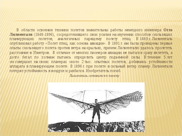 В области освоения техники полетов значительны работы немецкого инженера Отто Лилиенталя (1848-1896), сосредоточившего свои усилия на изучении способов скользящих планирующих полетов, аналогичных парящему полету птиц. В 1889 г. Лилиенталь опубликовал работу «Полет птиц, как основа авиации». В 1891 г. им были проведены первые опыты скользящего полета против ветра на крыльях, причем Лилиенталю удалось пролететь расстояние в 35метров.   В отличие от многих пионеров авиации не пытался сразу взлететь, а долго бегал по холмам пытаясь определить центр подъемной силы. В течение 5 лет он совершил на своих планерах около 2 тыс. опытных полетов, добиваясь устойчивости аппарата в планирующем полете. В 1896 г. при полете в сильный ветер планер Лилиенталя потерял устойчивость в воздухе и разбился. Изобретатель погиб. Лилиенталь готовится к полету 