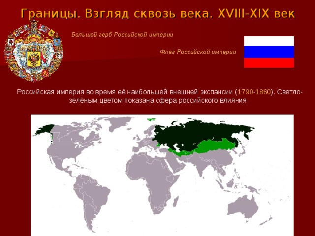 Границы. Взгляд сквозь века. XVIII - XIX век Большой герб Российской империи Флаг Российской империи Российская империя во время её наибольшей внешней экспансии ( 1790 - 1860 ). Светло-зелёным цветом показана сфера российского влияния. 