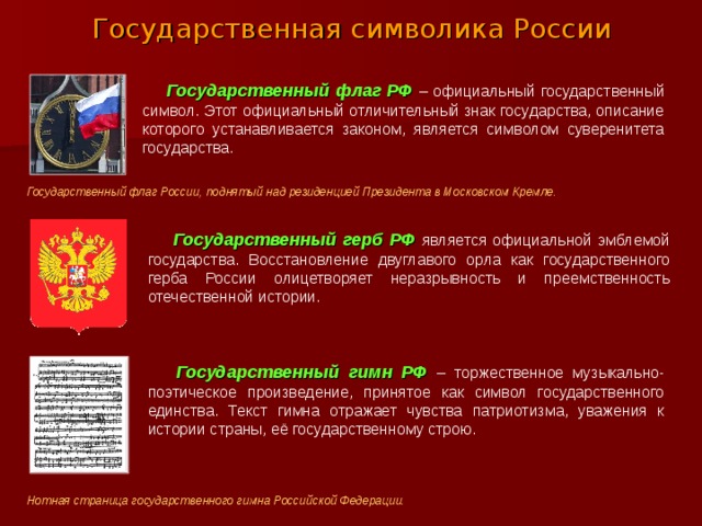 Государственная символика России  Государственный флаг РФ  – официальный государственный символ. Этот официальный отличительный знак государства, описание которого устанавливается законом, является символом суверенитета государства. Государственный флаг России, поднятый над резиденцией Президента в Московском Кремле.    Государственный герб РФ  является официальной эмблемой государства. Восстановление двуглавого орла как государственного герба России олицетворяет неразрывность и преемственность отечественной истории.  Государственный гимн РФ  – торжественное музыкально-поэтическое произведение, принятое как символ государственного единства. Текст гимна отражает чувства патриотизма, уважения к истории страны, её государственному строю. Нотная страница государственного гимна Российской Федерации.  