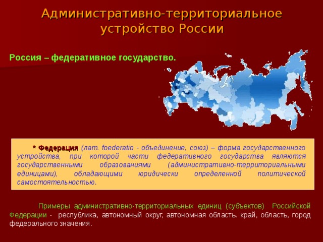 Административно-территориальное устройство России Россия – федеративное государство.  * Федерация  (лат. foederatio - объединение, союз) – форма государственного устройства, при которой части федеративного государства являются государственными образованиями (административно-территориальными единицами), обладающими юридически определенной политической самостоятельностью .  Примеры административно-территориальных единиц (субъектов) Российской Федерации - республика, автономный округ, автономная область. край, область, город федерального значения. 