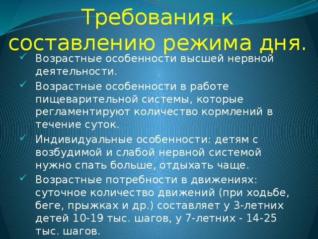 Требования к составлению режима дня. Возрастные особенности высшей нервной деятельности. Возрастные особенности в работе пищеварительной системы, которые регламентируют количество кормлений в течение суток. Индивидуальные особенности: детям с возбудимой и слабой нервной системой нужно спать больше, отдыхать чаще. Возрастные потребности в движениях: суточное количество движений (при ходьбе, беге, прыжках и др.) составляет у 3-летних детей 10-19 тыс. шагов, у 7-летних - 14-25 тыс. шагов. 