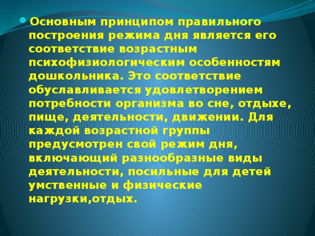 Основным принципом правильного построения режима дня является его соответствие возрастным психофизиологическим особенностям дошкольника. Это соответствие обуславливается удовлетворением потребности организма во сне, отдыхе, пище, деятельности, движении. Для каждой возрастной группы предусмотрен свой режим дня, включающий разнообразные виды деятельности, посильные для детей умственные и физические нагрузки,отдых.  