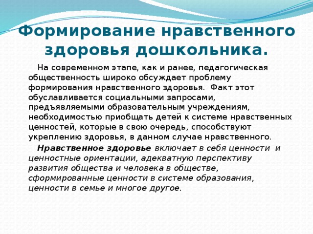 Формирование нравственного здоровья дошкольника. На современном этапе, как и ранее, педагогическая общественность широко обсуждает проблему формирования нравственного здоровья.  Факт этот обуславливается социальными запросами, предъявляемыми образовательным учреждениям, необходимостью приобщать детей к системе нравственных ценностей, которые в свою очередь, способствуют укреплению здоровья, в данном случае нравственного. Нравственное здоровье включает в себя ценности  и ценностные ориентации, адекватную перспективу развития общества и человека в обществе, сформированные ценности в системе образования, ценности в семье и многое другое.  