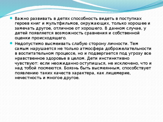 Важно развивать в детях способность видеть в поступках героев книг и мультфильмов, окружающих, только хорошее и замечать другое, отличное от хорошего. В данном случае, у детей появляется возможность сравнения и собственной оценки происходящего. Недопустимо высмеивать слабую сторону личности. Тем самым нарушается не только атмосфера доброжелательности в воспитательном процессе, но и подвергается под угрозу все нравственное здоровье в целом. Дети инстинктивно чувствуют: если неожиданно оступишься, не исключено, что и над тобой посмеются. Боязнь быть высмеянным, способствует появлению таких качеств характера, как лицемерие, нечестность и многое другое. 