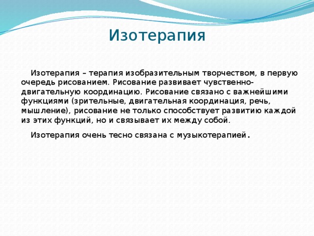 Изотерапия Изотерапия   – терапия изобразительным творчеством, в первую очередь рисованием. Рисование развивает чувственно-двигательную координацию. Рисование связано с важнейшими функциями (зрительные, двигательная координация, речь, мышление), рисование не только способствует развитию каждой из этих функций, но и связывает их между собой. Изотерапия очень тесно связана с музыкотерапией . 