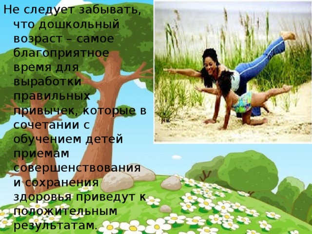 Не следует забывать, что дошкольный возраст – самое благоприятное время для выработки правильных привычек, которые в сочетании с обучением детей приемам совершенствования и сохранения здоровья приведут к положительным результатам. 