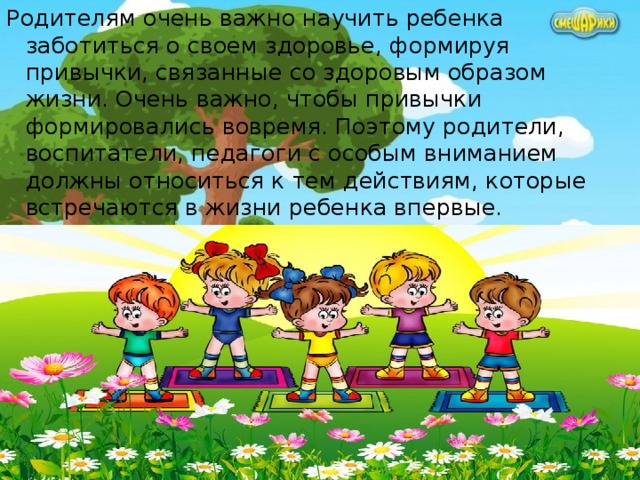 Родителям очень важно научить ребенка заботиться о своем здоровье, формируя привычки, связанные со здоровым образом жизни. Очень важно, чтобы привычки формировались вовремя. Поэтому родители, воспитатели, педагоги с особым вниманием должны относиться к тем действиям, которые встречаются в жизни ребенка впервые. 