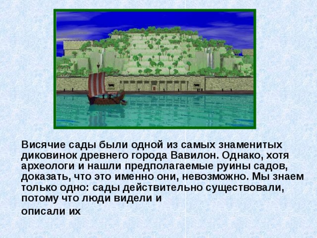  Висячие сады были одной из самых знаменитых диковинок древнего города Вавилон. Однако, хотя археологи и нашли предполагаемые руины садов, доказать, что это именно они, невозможно. Мы знаем только одно: сады действительно существовали, потому что люди видели и  описали их 