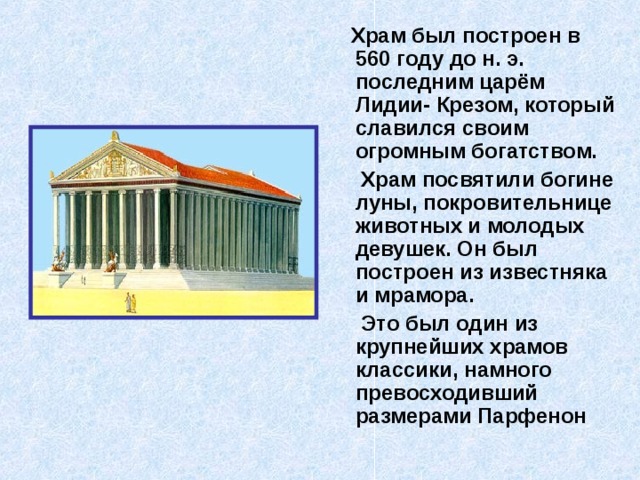  Храм был построен в 560 году до н. э. последним царём Лидии- Крезом, который славился своим огромным богатством.  Храм посвятили богине луны, покровительнице животных и молодых девушек. Он был построен из известняка и мрамора.  Это был один из крупнейших храмов классики, намного превосходивший размерами Парфенон  