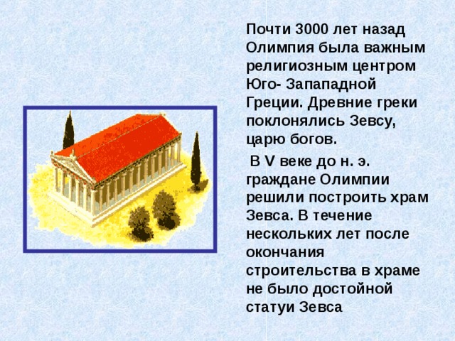  Почти 3000 лет назад Олимпия была важным религиозным центром Юго- Запападной Греции. Древние греки поклонялись Зевсу, царю богов.  В V веке до н. э. граждане Олимпии решили построить храм Зевса. В течение нескольких лет после окончания строительства в храме не было достойной статуи Зевса 