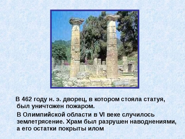  В 462 году н. э. дворец, в котором стояла статуя, был уничтожен пожаром.  В Олимпийской области в VI веке случилось землетрясение. Храм был разрушен наводнениями, а его остатки покрыты илом 