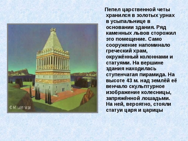  Пепел царственной четы хранился в золотых урнах в усыпальнице в основании здания. Ряд каменных львов сторожил это помещение. Само сооружение напоминало греческий храм, окружённый колоннами и статуями. На вершине здания находилась ступенчатая пирамида. На высоте 43 м. над землёй её венчало скульптурное изображение колесницы, запряжённой лошадьми. На ней, вероятно, стояли статуи царя и царицы 