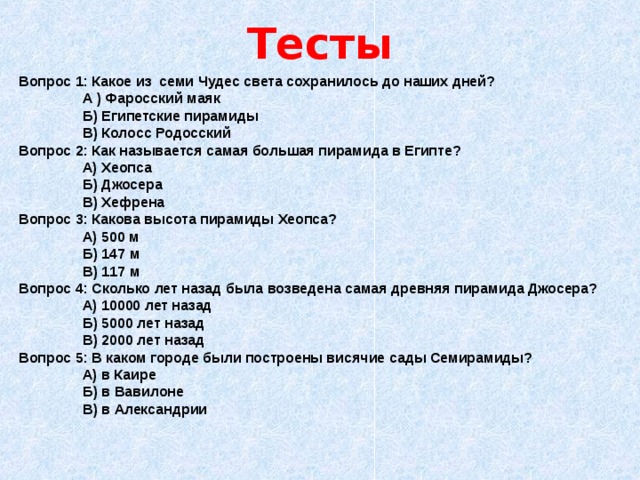 Тесты Вопрос 1: Какое из семи Чудес света сохранилось до наших дней?   А ) Фаросский маяк   Б) Египетские пирамиды   В) Колосс Родосский Вопрос 2: Как называется самая большая пирамида в Египте?   А) Хеопса   Б) Джосера   В) Хефрена Вопрос 3: Какова высота пирамиды Хеопса?   А) 500 м   Б) 147 м   В) 117 м Вопрос 4: Сколько лет назад была возведена самая древняя пирамида Джосера?   А) 10000 лет назад   Б) 5000 лет назад   В) 2000 лет назад Вопрос 5: В каком городе были построены висячие сады Семирамиды?   А) в Каире   Б) в Вавилоне   В) в Александрии 