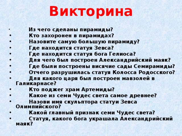 Викторина  Из чего сделаны пирамиды?   Кто захоронен в пирамидах?   Назовите самую большую пирамиду?   Где находится статуя Зевса?   Где находится статуя бога Гелиоса?   Для чего был построен Александрийский маяк?   Где были построены висячие сады Семирамиды?   Отчего разрушилась статуя Колосса Родосского?   Для какого царя был построен мавзолей в Галикарнасе?   Кто поджег храм Артемиды?   Какое из семи Чудес света самое древнее?   Назови имя скульптора статуи Зевса Олимпийского?   Какой главный признак семи Чудес света?   Статуя, какого бога украшала Александрийский маяк? 