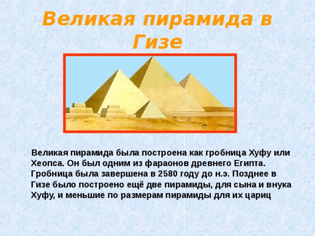Великая пирамида в Гизе  Великая пирамида была построена как гробница Хуфу или Хеопса. Он был одним из фараонов древнего Египта. Гробница была завершена в 2580 году до н.э. Позднее в Гизе было построено ещё две пирамиды, для сына и внука Хуфу, и меньшие по размерам пирамиды для их цариц 