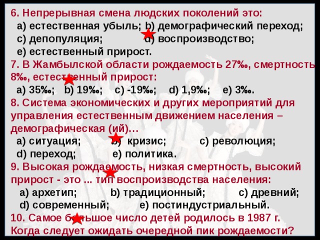 6. Непрерывная смена людских поколений это: а) естественная убыль; b) демографический переход; с) депопу­ляция; d) воспроизводство; е) естественный прирост. 7. В Жамбылской области рождаемость 27 ‰, смертность 8‰, естественный прирост:  а) 35‰; b) 19‰; с) -19‰; d) 1,9‰; е) 3‰. 8. Система экономических и других мероприятий для управления ес­тественным движением населения –демографическая (ий)…  а) ситуация; b) кризис; с) революция;  d) переход; е) политика. 9. Высокая рождаемость, низкая смертность, высокий прирост - это ... тип воспроизводства населения:  а) архетип; b) традиционный; с) древний;  d) современный; е) постин­дустриальный. 10. Самое большое число детей родилось в 1987 г. Когда следует ожидать очередной пик рождаемости?  а) 2007 г.; b) 2012 г.; с) 2019 г.; d) 2024 г.; е) 2029 г. 