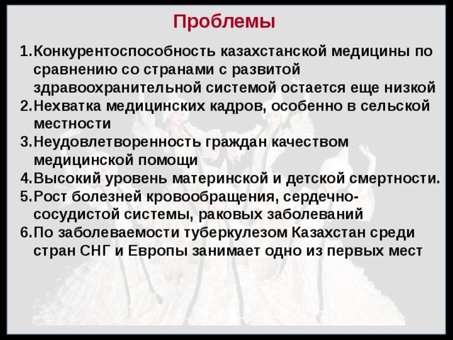 Проблемы Конкурентоспособность казахстанской медицины по сравнению со странами с развитой здравоохранительной системой остается еще низкой Не­хватка медицинских кадров, особенно в сельской местности Неудовлетворенность граждан качеством медицинской помощи Высокий уровень материнской и детской смертности. Рост болезней кровообращения, сердечно-сосудистой системы, раковых заболеваний По заболеваемости туберкулезом Казах­стан среди стран СНГ и Европы занимает одно из первых мест 