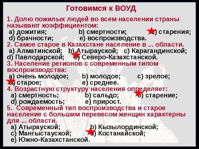 Готовимся к ВОУД 1. Долю пожилых людей во всем населении страны называют коэффициентом:  а) дожития; b) смертности; с) старения;  d) брачности; е) воспроизводства. 2. Самое старое в Казахстане население в ... области.  а) Алматинской; b) Атырауской; с) Карагандинской; d) Павлодарской; е) Северо-Казахстанской. 3. Население регионов с современным типом воспроизводства:  а) очень молодое; b) молодое; с) зрелое;  d) старое; е) среднее. 4. Возрастную структуру населения определяет:  а) смертность; b) сальдо; с) старение;  d) рождаемость; е) прирост. 5. Современный тип воспроизводства и старое население с большим перевесом женщин характерны для ... области.  а) Атырауской; b) Кызылординской;  с) Мангыстауской; d) Костанайской;  е) Южно-Казахстанской. 