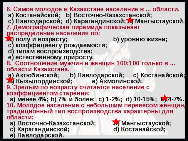 6. Самое молодое в Казахстане население в ... области.  а) Костанайской; b) Восточно-Казахстанской;  с) Павлодарской; d) Карагандинской; е) Мангыстауской. 7. Демографическая пирамида показывает распределение населения по:  а) полу и возрасту; b) уровню жизни;  с) коэффициенту рождаемости;  d) типам воспроизводства;  е) естественному приросту. 8. Соотношение мужчин и женщин 100:100 только в ... области Казахстана.  а) Актюбинской; b) Павлодарской; с) Костанайской;  d) Кызылординской; е) Акмолинской. 9. Зрелым по возрасту считается население с коэффициентом старения:  а) менее 4%; b) 7% и более; с) 1-2%; d) 10-15%; е) 4-7%. 10. Молодое население с небольшим перевесом женщин, традиционный тип воспроизводства характерны для области:  а) Восточно-Казахстанской; b) Мангыстауской;  с) Карагандинской; d) Костанайской;  е) Павлодарской. 
