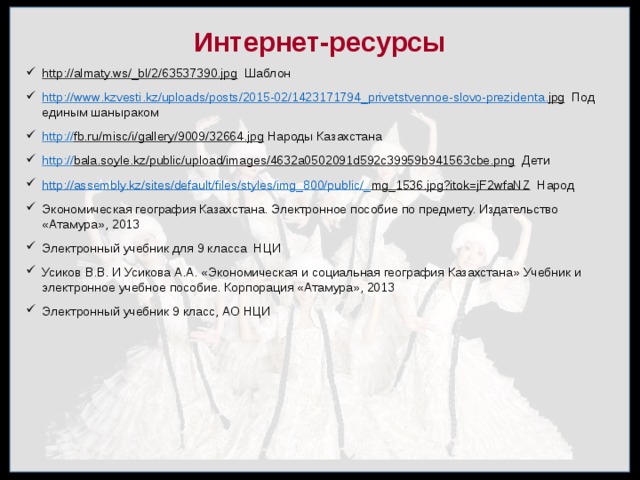 Интернет-ресурсы http://almaty.ws/_bl/2/63537390.jpg Шаблон http :// www . kzvesti . kz / uploads / posts /2015-02/1423171794_ privetstvennoe - slovo - prezidenta . jpg Под единым шаныраком http :// fb.ru/misc/i/gallery/9009/32664.jpg Народы Казахстана http:// bala.soyle.kz/public/upload/images/4632a0502091d592c39959b941563cbe.png Дети http://assembly.kz/sites/default/files/styles/img_800/public/_ mg_1536.jpg?itok=jF2wfaNZ Народ Экономическая география Казахстана. Электронное пособие по предмету. Издательство «Атамура», 2013 Электронный учебник для 9 класса НЦИ Усиков В.В. И Усикова А.А. «Экономическая и социальная география Казахстана» Учебник и электронное учебное пособие. Корпорация «Атамура», 2013 Электронный учебник 9 класс, АО НЦИ 