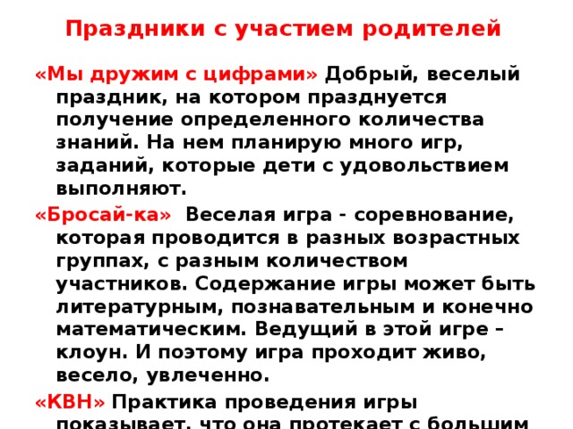 Праздники с участием родителей    «Мы дружим с цифрами» Добрый, веселый праздник, на котором празднуется получение определенного количества знаний. На нем планирую много игр, заданий, которые дети с удовольствием выполняют. «Бросай-ка» Веселая игра - соревнование, которая проводится в разных возрастных группах, с разным количеством участников. Содержание игры может быть литературным, познавательным и конечно математическим. Ведущий в этой игре – клоун. И поэтому игра проходит живо, весело, увлеченно. «КВН» Практика проведения игры показывает, что она протекает с большим эмоциональным подъемом. Для детей это и веселая игра, и серьезная работа, требующая внимания и сосредоточенности.  