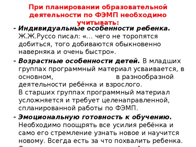 При планировании образовательной деятельности по ФЭМП необходимо учитывать:  - Индивидуальные особенности ребенка. Ж.Ж.Руссо писал: «… чего не торопятся добиться, того добиваются обыкновенно наверняка и очень быстро».  - Возрастные особенности детей. В младших группах программный материал усваивается, в основном, в разнообразной деятельности ребёнка и взрослого. В старших группах программный материал усложняется и требует целенаправленной, спланированной работы по ФЭМП.  - Эмоциональную готовность к обучению. Необходимо поощрять все усилия ребёнка и само его стремление узнать новое и научится новому. Всегда есть за что похвалить ребенка. Одного – за то, что решил сложнейшую задачу, другого – за хорошее усвоение материала, третьего – за то, что был внимателен, активен на занятии. 