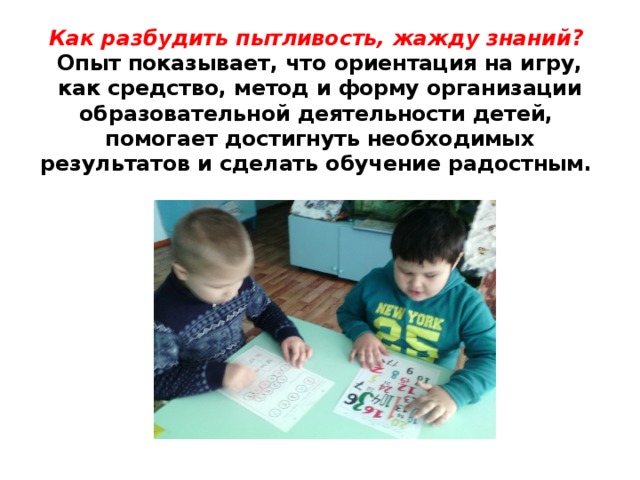 Как разбудить пытливость, жажду знаний?   Опыт показывает, что ориентация на игру, как средство, метод и форму организации образовательной деятельности детей,  помогает достигнуть необходимых результатов и сделать обучение радостным. 