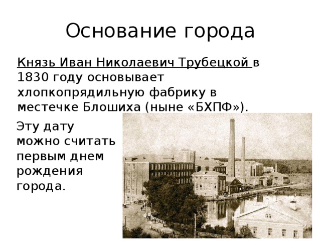 Основание города Князь Иван Николаевич Трубецкой в 1830 году основывает хлопкопрядильную фабрику в местечке Блошиха (ныне «БХПФ»). Эту дату можно считать первым днем рождения города. 