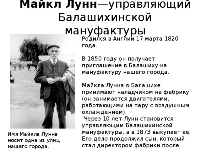 Майкл Лунн —управляющий Балашихинской мануфактуры Родился в Англии 17 марта 1820 года. В 1850 году он получает приглашение в Балашиху на мануфактуру нашего города. Майкла Лунна в Балашихе принимают наладчиком на фабрику (он занимается двигателями, работающими на пару с воздушным охлаждением).  Через 10 лет Лунн становится управляющим Балашихинской мануфактуры, а в 1873 выкупает её. Его дело продолжил сын, который стал директором фабрики после отца. Имя Майкла Лунна носит одна из улиц нашего города. 