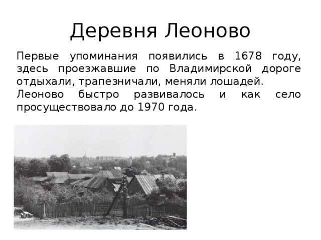 Деревня Леоново Первые упоминания появились в 1678 году, здесь проезжавшие по Владимирской дороге отдыхали, трапезничали, меняли лошадей. Леоново быстро развивалось и как село просуществовало до 1970 года. 