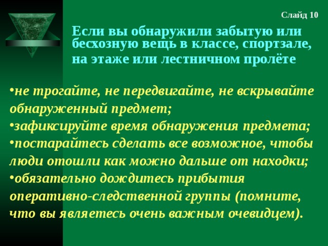 Слайд 10 Если вы обнаружили забытую или бесхозную вещь в классе, спортзале, на этаже или лестничном пролёте не трогайте, не передвигайте, не вскрывайте обнаруженный предмет; зафиксируйте время обнаружения предмета; постарайтесь сделать все возможное, чтобы люди отошли как можно дальше от находки; обязательно дождитесь прибытия оперативно-следственной группы (помните, что вы являетесь очень важным очевидцем). 