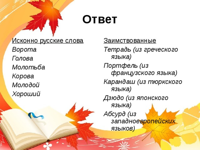 Ответ Исконно русские слова Ворота Голова Молотьба Корова Молодой Хороший   Заимствованные Тетрадь (из греческого языка) Портфель (из французского языка) Карандаш (из тюркского языка) Дзюдо (из японского языка) Абсурд (из западноевропейских языков) 