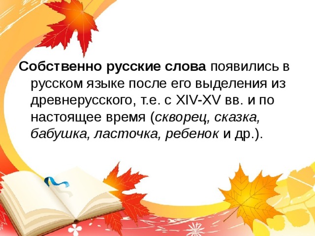 Собственно русские слова появились в русском языке после его выделения из древнерусского, т.е. с XIV-XV вв. и по настоящее время ( скворец, сказка, бабушка, ласточка, ребенок и др.). 