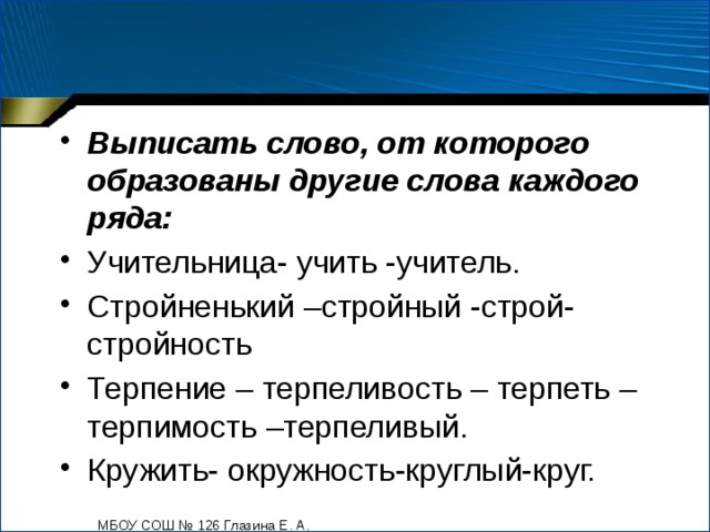 Выписать слово, от которого образованы другие слова каждого ряда: Учительница- учить -учитель. Стройненький –стройный -строй-стройность Терпение – терпеливость – терпеть – терпимость –терпеливый. Кружить- окружность-круглый-круг. МБОУ СОШ № 126 Глазина Е. А. 