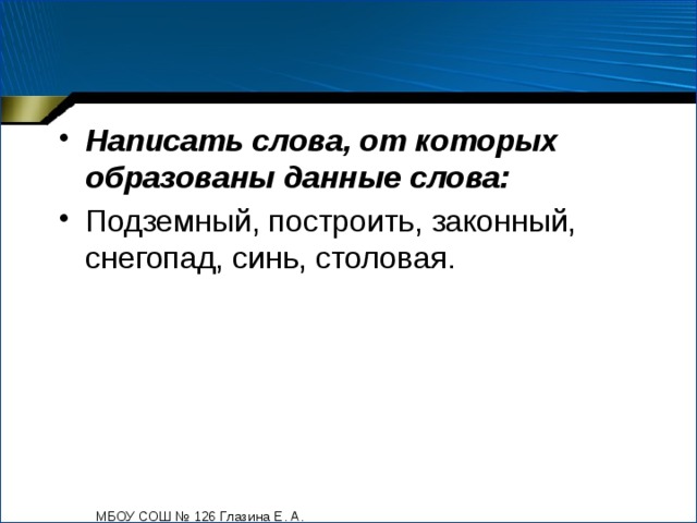 Написать слова, от которых образованы данные слова: Подземный, построить, законный, снегопад, синь, столовая. МБОУ СОШ № 126 Глазина Е. А. 