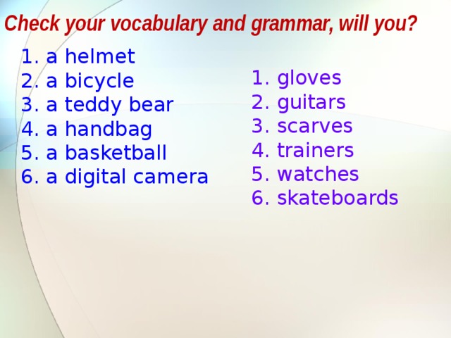 Check your vocabulary and grammar, will you? a helmet a bicycle a teddy bear a handbag a basketball a digital camera gloves guitars scarves trainers watches skateboards The same task: учащимся предлагается объяснить, почему слова записаны в 2 столбика, какой принцип деления лежит в основе – ед и множ число.  