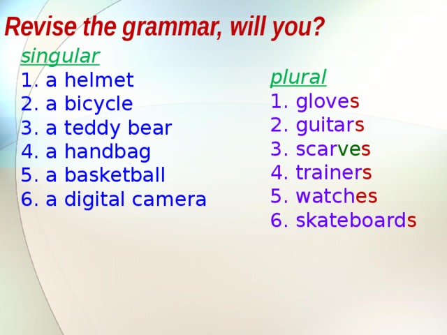 Revise the grammar, will you? singular a helmet a bicycle a teddy bear a handbag a basketball a digital camera plural glove s guitar s scar ve s trainer s watch es skateboard s The same task: учащимся предлагается объяснить, почему слова записаны в 2 столбика, какой принцип деления лежит в основе – ед и множ число. После обсуждения, предлагается сформулировать правило образования множ числа.  