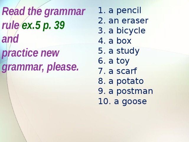 Read the grammar rule ex.5 p. 39 and practice new grammar, please. a pencil an eraser a bicycle a box a study a toy a scarf a potato a postman  a goose 