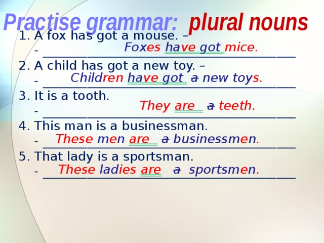 Practise grammar: plural nouns 1. A fox has got a mouse. –  - ________________________________________ 2. A child has got a new toy. –  - ________________________________________ 3. It is a tooth.  - ________________________________________ 4. This man is a businessman.  - ________________________________________ 5. That lady is a sportsman.  - ________________________________________ Fox es ha ve got mice. Child ren ha ve got  a new toy s. They are   a  teeth. These m e n  are   a businessm e n . These lad ies are  a sportsm e n . 