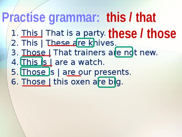 Practise grammar: this / that  these / those 1. This | That is a party. 2. This | These are knives. 3. Those | That trainers are not new. 4. This is | are a watch. 5. Those is | are our presents. 6. Those | this oxen are big. 