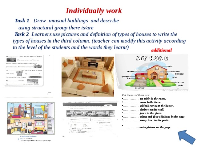  Individually work  Task 1 . Draw unusual buildings and describe using structural group there is/are  Task 2 Learners use pictures and definition of types of houses to write the types of houses in the third column. (teacher can modify this activity according to the level of the students and the words they learnt) additional Put there is / there are: ………………  no table in the room. ………………  some balls there. ………………  a black car near the house. ………………  shelves on the wall. ………………  juice in the glass. ………………  a hen and four chickens in the cage. ………………  many trees in the park. …………… ... not a picture on the page.  