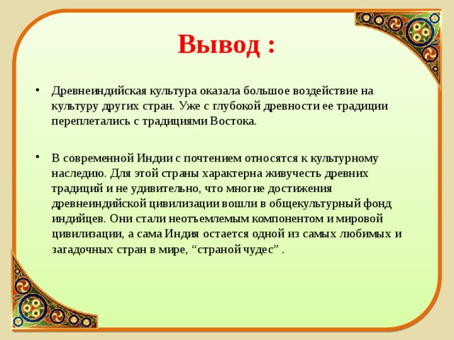 Вывод : Древнеиндийская культура оказала большое воздействие на культуру других стран. Уже с глубокой древности ее традиции переплетались с традициями Востока. В современной Индии с почтением относятся к культурному наследию. Для этой страны характерна живучесть древних традиций и не удивительно, что многие достижения древнеиндийской цивилизации вошли в общекультурный фонд индийцев. Они стали неотъемлемым компонентом и мировой цивилизации, а сама Индия остается одной из самых любимых и загадочных стран в мире, “страной чудес” .  