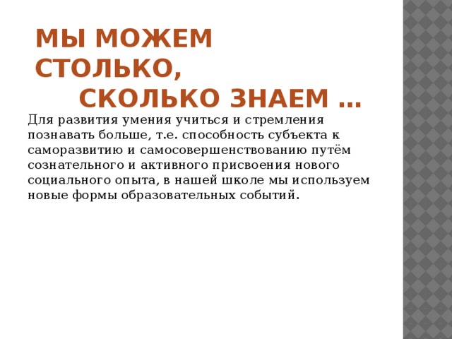 МЫ МОЖЕМ СТОЛЬКО,  СКОЛЬКО ЗНАЕМ …   Для развития умения учиться и стремления познавать больше, т.е. способность субъекта к саморазвитию и самосовершенствованию путём сознательного и активного присвоения нового социального опыта, в нашей школе мы используем новые формы образовательных событий. 