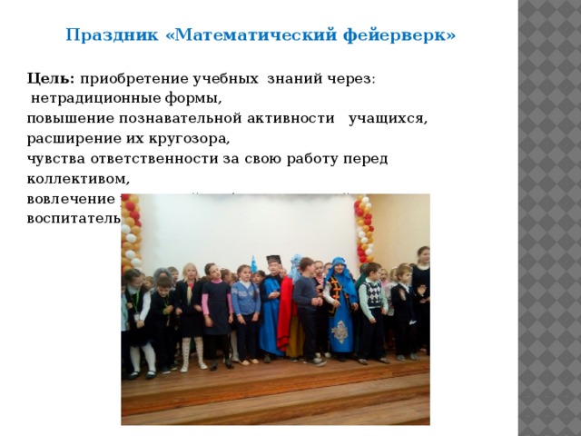 Праздник «Математический фейерверк»  Цель: приобретение учебных  знаний через:  нетрадиционные формы, повышение познавательной активности   учащихся, расширение их кругозора, чувства ответственности за свою работу перед коллективом, вовлечение родителей в образовательный и воспитательный процесс.   