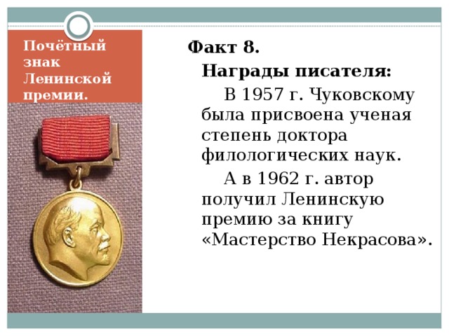 Факт 8.  Награды писателя:   В 1957 г. Чуковскому была присвоена ученая степень доктора филологических наук.   А в 1962 г. автор получил Ленинскую премию за книгу «Мастерство Некрасова».    Почётный знак Ленинской премии. 