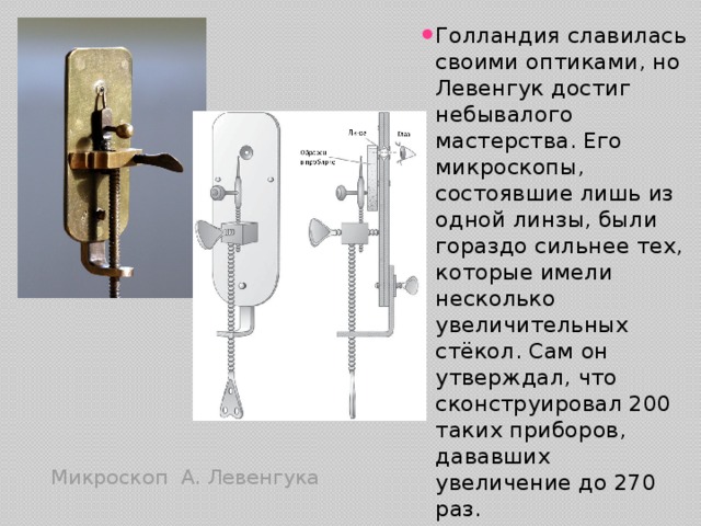 Голландия славилась своими оптиками, но Левенгук достиг небывалого мастерства. Его микроскопы, состоявшие лишь из одной линзы, были гораздо сильнее тех, которые имели несколько увеличительных стёкол. Сам он утверждал, что сконструировал 200 таких приборов, дававших увеличение до 270 раз. Микроскоп А. Левенгука 