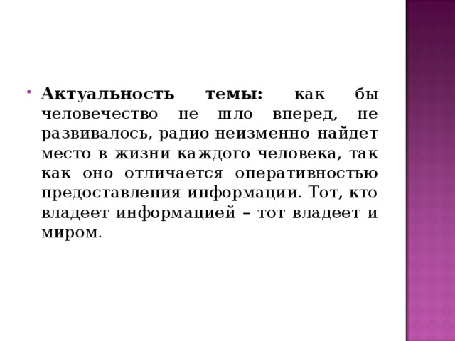 Актуальность темы: как бы человечество не шло вперед, не развивалось, радио неизменно найдет место в жизни каждого человека, так как оно отличается оперативностью предоставления информации. Тот, кто владеет информацией – тот владеет и миром. 