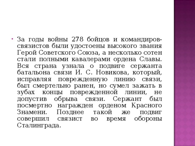 За годы войны 278 бойцов и командиров-связистов были удостоены высокого звания Герой Советского Союза, а несколько сотен стали полными кавалерами ордена Славы. Вся страна узнала о подвиге сержанта батальона связи И. С. Новикова, который, исправляя поврежденную линию связи, был смертельно ранен, но сумел зажать в зубах концы поврежденной линии, не допустив обрыва связи. Сержант был посмертно награжден орденом Красного Знамени. Позднее такой же подвиг совершил связист во время обороны Сталинграда.    