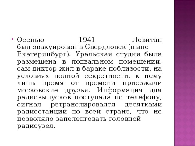 Осенью 1941  Левитан был эвакуирован в Свердловск (ныне Екатеринбург). Уральская студия была размещена в подвальном помещении, сам диктор жил в бараке поблизости, на условиях полной секретности, к нему лишь время от времени приезжали московские друзья. Информация для радиовыпусков поступала по телефону, сигнал ретранслировался десятками радиостанций по всей стране, что не позволяло запеленговать головной радиоузел.   